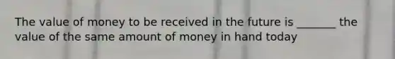 The value of money to be received in the future is _______ the value of the same amount of money in hand today