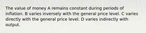 The value of money A remains constant during periods of inflation. B varies inversely with the general price level. C varies directly with the general price level. D varies indirectly with output.