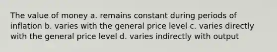 The value of money a. remains constant during periods of inflation b. varies with the general price level c. varies directly with the general price level d. varies indirectly with output