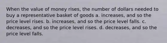 When the value of money rises, the number of dollars needed to buy a representative basket of goods a. increases, and so the price level rises. b. increases, and so the price level falls. c. decreases, and so the price level rises. d. decreases, and so the price level falls.