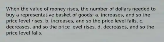 When the value of money rises, the number of dollars needed to buy a representative basket of goods: a. increases, and so the price level rises. b. increases, and so the price level falls. c. decreases, and so the price level rises. d. decreases, and so the price level falls.