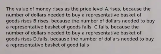 The value of money rises as the price level A.rises, because the number of dollars needed to buy a representative basket of goods rises B.rises, because the number of dollars needed to buy a representative basket of goods falls. C.falls, because the number of dollars needed to buy a representative basket of goods rises D.falls, because the number of dollars needed to buy a representative basket of good falls