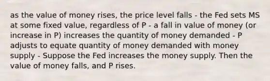 as the value of money rises, the price level falls - the Fed sets MS at some fixed value, regardless of P - a fall in value of money (or increase in P) increases the quantity of money demanded - P adjusts to equate quantity of money demanded with money supply - Suppose the Fed increases the money supply. Then the value of money falls, and P rises.