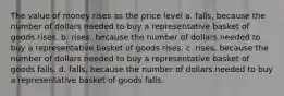 The value of money rises as the price level a. ﻿﻿﻿falls, because the number of dollars needed to buy a representative basket of goods rises. b. ﻿﻿﻿rises, because the number of dollars needed to buy a representative basket of goods rises. c. ﻿﻿﻿rises, because the number of dollars needed to buy a representative basket of goods falls. ﻿﻿﻿d. falls, because the number of dollars needed to buy a representative basket of goods falls.