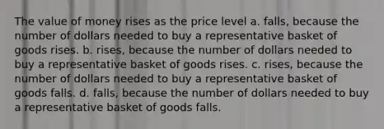 The value of money rises as the price level a. ﻿﻿﻿falls, because the number of dollars needed to buy a representative basket of goods rises. b. ﻿﻿﻿rises, because the number of dollars needed to buy a representative basket of goods rises. c. ﻿﻿﻿rises, because the number of dollars needed to buy a representative basket of goods falls. ﻿﻿﻿d. falls, because the number of dollars needed to buy a representative basket of goods falls.