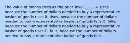 The value of money rises as the price level......... A. rises, because the number of dollars needed to buy a representative basket of goods rises B. rises, because the number of dollars needed to buy a representative basket of goods falls C. falls, because the number of dollars needed to buy a representative basket of goods rises D. falls, because the number of dollars needed to buy a representative basket of goods falls