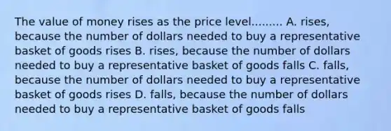 The value of money rises as the price level......... A. rises, because the number of dollars needed to buy a representative basket of goods rises B. rises, because the number of dollars needed to buy a representative basket of goods falls C. falls, because the number of dollars needed to buy a representative basket of goods rises D. falls, because the number of dollars needed to buy a representative basket of goods falls