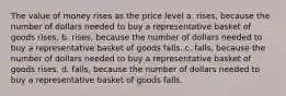 The value of money rises as the price level a. rises, because the number of dollars needed to buy a representative basket of goods rises. b. rises, because the number of dollars needed to buy a representative basket of goods falls. c. falls, because the number of dollars needed to buy a representative basket of goods rises. d. falls, because the number of dollars needed to buy a representative basket of goods falls.