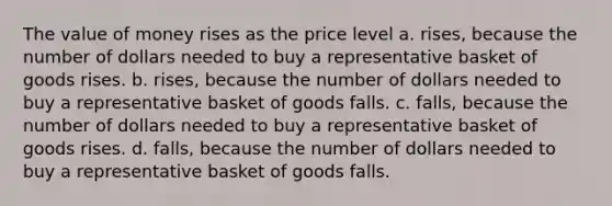 The value of money rises as the price level a. rises, because the number of dollars needed to buy a representative basket of goods rises. b. rises, because the number of dollars needed to buy a representative basket of goods falls. c. falls, because the number of dollars needed to buy a representative basket of goods rises. d. falls, because the number of dollars needed to buy a representative basket of goods falls.