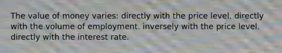 The value of money varies: directly with the price level. directly with the volume of employment. inversely with the price level. directly with the interest rate.