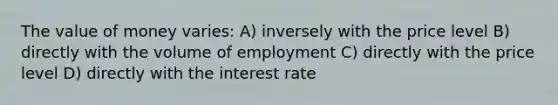 The value of money varies: A) inversely with the price level B) directly with the volume of employment C) directly with the price level D) directly with the interest rate