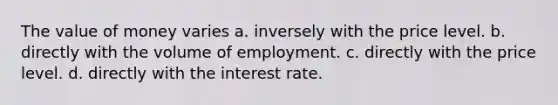 The value of money varies a. inversely with the price level. b. directly with the volume of employment. c. directly with the price level. d. directly with the interest rate.