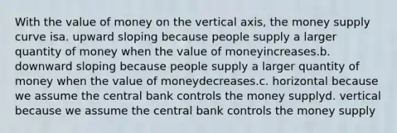 With the value of money on the vertical axis, the money supply curve isa. upward sloping because people supply a larger quantity of money when the value of moneyincreases.b. downward sloping because people supply a larger quantity of money when the value of moneydecreases.c. horizontal because we assume the central bank controls the money supplyd. vertical because we assume the central bank controls the money supply