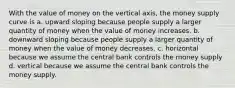 With the value of money on the vertical axis, the money supply curve is a. upward sloping because people supply a larger quantity of money when the value of money increases. b. downward sloping because people supply a larger quantity of money when the value of money decreases. c. horizontal because we assume the central bank controls the money supply d. vertical because we assume the central bank controls the money supply.