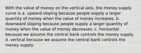 With the value of money on the vertical axis, the money supply curve is a. upward sloping because people supply a larger quantity of money when the value of money increases. b. downward sloping because people supply a larger quantity of money when the value of money decreases. c. horizontal because we assume the central bank controls the money supply d. vertical because we assume the central bank controls the money supply.