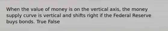 When the value of money is on the vertical axis, the money supply curve is vertical and shifts right if the Federal Reserve buys bonds. True False