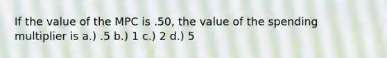 If the value of the MPC is .50, the value of the spending multiplier is a.) .5 b.) 1 c.) 2 d.) 5