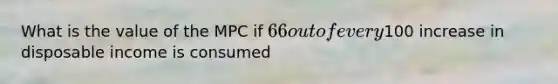 What is the value of the MPC if 66 out of every100 increase in disposable income is consumed