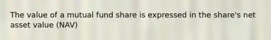 The value of a mutual fund share is expressed in the share's net asset value (NAV)