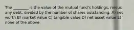 The ________ is the value of the mutual fund's holdings, minus any debt, divided by the number of shares outstanding. A) net worth B) market value C) tangible value D) net asset value E) none of the above