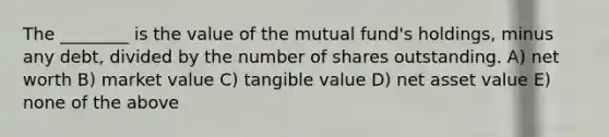 The ________ is the value of the mutual fund's holdings, minus any debt, divided by the number of shares outstanding. A) net worth B) market value C) tangible value D) net asset value E) none of the above