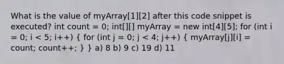 What is the value of myArray[1][2] after this code snippet is executed? int count = 0; int[][] myArray = new int[4][5]; for (int i = 0; i < 5; i++) ( for (int j = 0; j < 4; j++) { myArray[j][i] = count; count++; ) } a) 8 b) 9 c) 19 d) 11