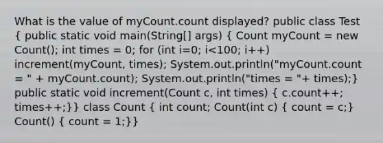 What is the value of myCount.count displayed? public class Test ( public static void main(String[] args) { Count myCount = new Count(); int times = 0; for (int i=0; i<100; i++) increment(myCount, times); System.out.println("myCount.count = " + myCount.count); System.out.println("times = "+ times);) public static void increment(Count c, int times) ( c.count++; times++;)} class Count ( int count; Count(int c) { count = c;) Count() ( count = 1;)}