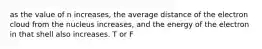 as the value of n increases, the average distance of the electron cloud from the nucleus increases, and the energy of the electron in that shell also increases. T or F