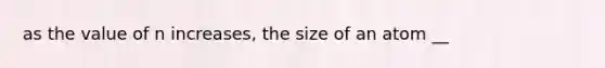 as the value of n increases, the size of an atom __