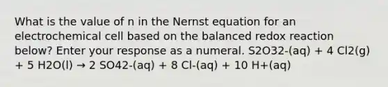 What is the value of n in the Nernst equation for an electrochemical cell based on the balanced redox reaction below? Enter your response as a numeral. S2O32-(aq) + 4 Cl2(g) + 5 H2O(l) → 2 SO42-(aq) + 8 Cl-(aq) + 10 H+(aq)