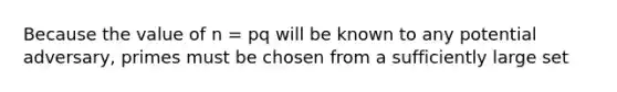 Because the value of n = pq will be known to any potential adversary, primes must be chosen from a sufficiently large set