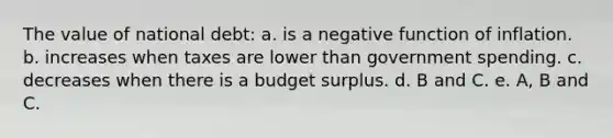 The value of national debt: a. is a negative function of inflation. b. increases when taxes are lower than government spending. c. decreases when there is a budget surplus. d. B and C. e. A, B and C.