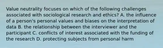 Value neutrality focuses on which of the following challenges associated with sociological research and ethics? A. the influence of a person's personal values and biases on the interpretation of data B. the relationship between the interviewer and the participant C. conflicts of interest associated with the funding of the research D. protecting subjects from personal harm