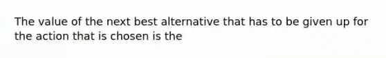 The value of the next best alternative that has to be given up for the action that is chosen is the