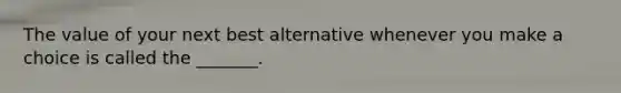 The value of your next best alternative whenever you make a choice is called the _______.