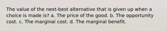 The value of the next-best alternative that is given up when a choice is made is? a. The price of the good. b. The opportunity cost. c. The marginal cost. d. The marginal benefit.