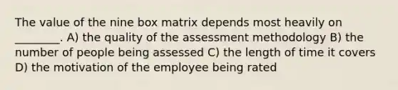 The value of the nine box matrix depends most heavily on ________. A) the quality of the assessment methodology B) the number of people being assessed C) the length of time it covers D) the motivation of the employee being rated