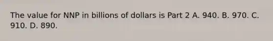 The value for NNP in billions of dollars is Part 2 A. 940. B. 970. C. 910. D. 890.