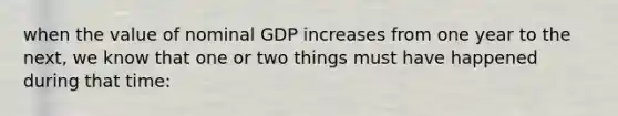 when the value of nominal GDP increases from one year to the next, we know that one or two things must have happened during that time: