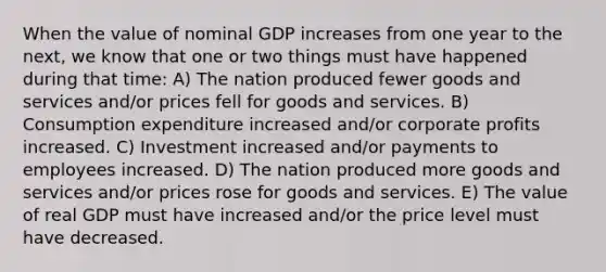 When the value of nominal GDP increases from one year to the next, we know that one or two things must have happened during that time: A) The nation produced fewer goods and services and/or prices fell for goods and services. B) Consumption expenditure increased and/or corporate profits increased. C) Investment increased and/or payments to employees increased. D) The nation produced more goods and services and/or prices rose for goods and services. E) The value of real GDP must have increased and/or the price level must have decreased.