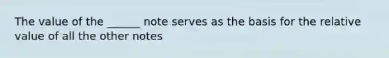 The value of the ______ note serves as the basis for the relative value of all the other notes
