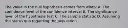 The value in the null hypothesis comes from​ what? A. The confidence level of the confidence interval B. The significance level of the hypothesis test C. The sample statistic D. Assuming the status quo regarding the population