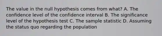 The value in the null hypothesis comes from​ what? A. The confidence level of the confidence interval B. The significance level of the hypothesis test C. The sample statistic D. Assuming the status quo regarding the population