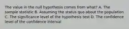 The value in the null hypothesis comes from​ what? A. The sample statistic B. Assuming the status quo about the population C. The significance level of the hypothesis test D. The confidence level of the confidence interval