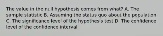 The value in the null hypothesis comes from​ what? A. The sample statistic B. Assuming the status quo about the population C. The significance level of the hypothesis test D. The confidence level of the confidence interval