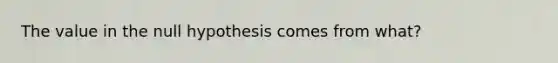 The value in the null hypothesis comes from​ what?