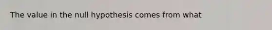 The value in the null hypothesis comes from​ what