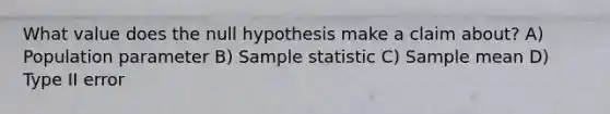 What value does the null hypothesis make a claim about? A) Population parameter B) Sample statistic C) Sample mean D) Type II error