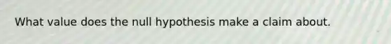 What value does the null hypothesis make a claim about.