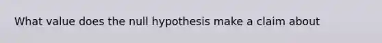 What value does the null hypothesis make a claim about